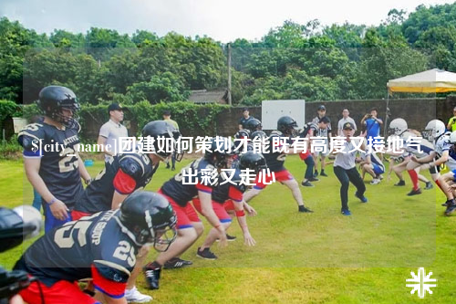 宿迁团建如何策划才能既有高度又接地气出彩又走心